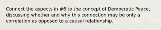 Connect the aspects in #6 to the concept of Democratic Peace, discussing whether and why this connection may be only a correlation as opposed to a causal relationship.