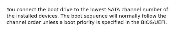 You connect the boot drive to the lowest SATA channel number of the installed devices. The boot sequence will normally follow the channel order unless a boot priority is specified in the BIOS/UEFI.