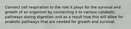 Connect cell respiration to the role it plays for the survival and growth of an organism by connecting it to various catabolic pathways during digestion and as a result how this will allow for anabolic pathways that are needed for growth and survival.