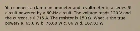 You connect a clamp-on ammeter and a voltmeter to a series RL circuit powered by a 60-Hz circuit. The voltage reads 120 V and the current is 0.715 A. The resistor is 150 Ω. What is the true power? a. 65.8 W b. 76.68 W c. 86 W d. 167.83 W