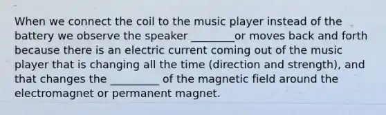 When we connect the coil to the music player instead of the battery we observe the speaker ________or moves back and forth because there is an electric current coming out of the music player that is changing all the time (direction and strength), and that changes the _________ of the magnetic field around the electromagnet or permanent magnet.