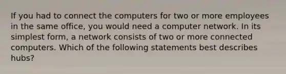 If you had to connect the computers for two or more employees in the same office, you would need a computer network. In its simplest form, a network consists of two or more connected computers. Which of the following statements best describes hubs?