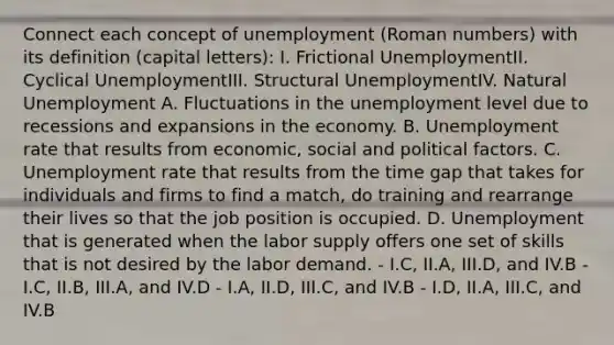 Connect each concept of unemployment (Roman numbers) with its definition (capital letters): I. Frictional UnemploymentII. Cyclical UnemploymentIII. Structural UnemploymentIV. Natural Unemployment A. Fluctuations in the unemployment level due to recessions and expansions in the economy. B. Unemployment rate that results from economic, social and political factors. C. Unemployment rate that results from the time gap that takes for individuals and firms to find a match, do training and rearrange their lives so that the job position is occupied. D. Unemployment that is generated when the labor supply offers one set of skills that is not desired by the labor demand. - I.C, II.A, III.D, and IV.B - I.C, II.B, III.A, and IV.D - I.A, II.D, III.C, and IV.B - I.D, II.A, III.C, and IV.B