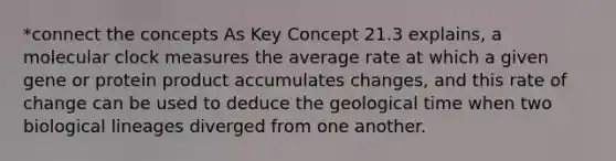 *connect the concepts As Key Concept 21.3 explains, a molecular clock measures the average rate at which a given gene or protein product accumulates changes, and this rate of change can be used to deduce the geological time when two biological lineages diverged from one another.