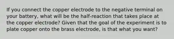 If you connect the copper electrode to the negative terminal on your battery, what will be the half‐reaction that takes place at the copper electrode? Given that the goal of the experiment is to plate copper onto the brass electrode, is that what you want?