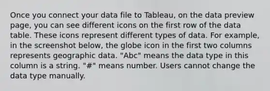 Once you connect your data file to Tableau, on the data preview page, you can see different icons on the first row of the data table. These icons represent different types of data. For example, in the screenshot below, the globe icon in the first two columns represents geographic data. "Abc" means the data type in this column is a string. "#" means number. Users cannot change the data type manually.