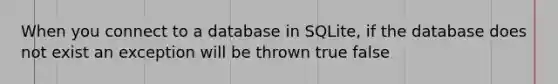 When you connect to a database in SQLite, if the database does not exist an exception will be thrown true false