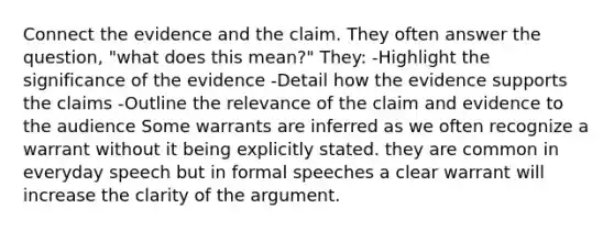 Connect the evidence and the claim. They often answer the question, "what does this mean?" They: -Highlight the significance of the evidence -Detail how the evidence supports the claims -Outline the relevance of the claim and evidence to the audience Some warrants are inferred as we often recognize a warrant without it being explicitly stated. they are common in everyday speech but in formal speeches a clear warrant will increase the clarity of the argument.