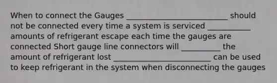 When to connect the Gauges __________________________ should not be connected every time a system is serviced ___________ amounts of refrigerant escape each time the gauges are connected Short gauge line connectors will __________ the amount of refrigerant lost _________________________ can be used to keep refrigerant in the system when disconnecting the gauges