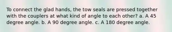 To connect the glad hands, the tow seals are pressed together with the couplers at what kind of angle to each other? a. A 45 degree angle. b. A 90 degree angle. c. A 180 degree angle.