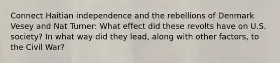 Connect Haitian independence and the rebellions of Denmark Vesey and Nat Turner: What effect did these revolts have on U.S. society? In what way did they lead, along with other factors, to the Civil War?