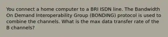 You connect a home computer to a BRI ISDN line. The Bandwidth On Demand Interoperability Group (BONDING) protocol is used to combine the channels. What is the max data transfer rate of the B channels?