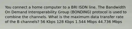 You connect a home computer to a BRI ISDN line. The Bandwidth On Demand Interoperability Group (BONDING) protocol is used to combine the channels. What is the maximum data transfer rate of the B channels? 56 Kbps 128 Kbps 1.544 Mbps 44.736 Mbps