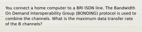 You connect a home computer to a BRI ISDN line. The Bandwidth On Demand Interoperability Group (BONDING) protocol is used to combine the channels. What is the maximum data transfer rate of the B channels?