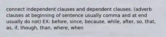 connect independent clauses and dependent clauses. (adverb clauses at beginning of sentence usually comma and at end usually do not) EX: before, since, because, while, after, so, that, as, if, though, than, where, when