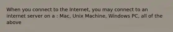 When you connect to the Internet, you may connect to an internet server on a : Mac, Unix Machine, Windows PC, all of the above