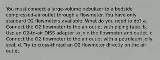 You must connect a large-volume nebulizer to a bedside compressed-air outlet through a flowmeter. You have only standard O2 flowmeters available. What do you need to do? a. Connect the O2 flowmeter to the air outlet with piping tape. b. Use an O2-to-air DISS adapter to join the flowmeter and outlet. c. Connect the O2 flowmeter to the air outlet with a petroleum jelly seal. d. Try to cross-thread an O2 flowmeter directly on the air outlet.