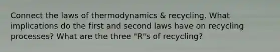 Connect the laws of thermodynamics & recycling. What implications do the first and second laws have on recycling processes? What are the three "R"s of recycling?