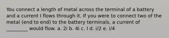 You connect a length of metal across the terminal of a battery and a current I flows through it. If you were to connect two of the metal (end to end) to the battery terminals, a current of _________ would flow. a. 2i b. 4i c. I d. i/2 e. i/4