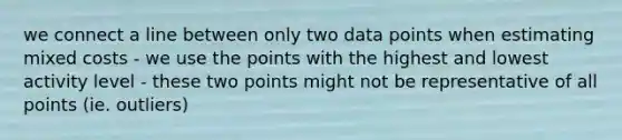 we connect a line between only two data points when estimating mixed costs - we use the points with the highest and lowest activity level - these two points might not be representative of all points (ie. outliers)