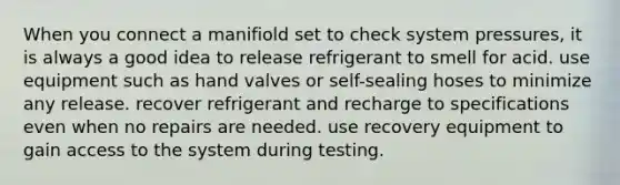 When you connect a manifiold set to check system pressures, it is always a good idea to release refrigerant to smell for acid. use equipment such as hand valves or self-sealing hoses to minimize any release. recover refrigerant and recharge to specifications even when no repairs are needed. use recovery equipment to gain access to the system during testing.