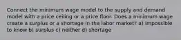 Connect the minimum wage model to the supply and demand model with a price ceiling or a price floor. Does a minimum wage create a surplus or a shortage in the labor market? a) impossible to know b) surplus c) neither d) shortage