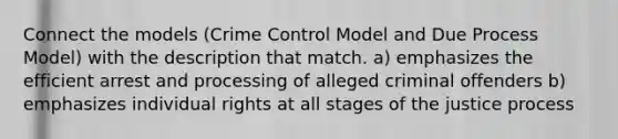 Connect the models (Crime Control Model and Due Process Model) with the description that match. a) emphasizes the efficient arrest and processing of alleged criminal offenders b) emphasizes individual rights at all stages of the justice process