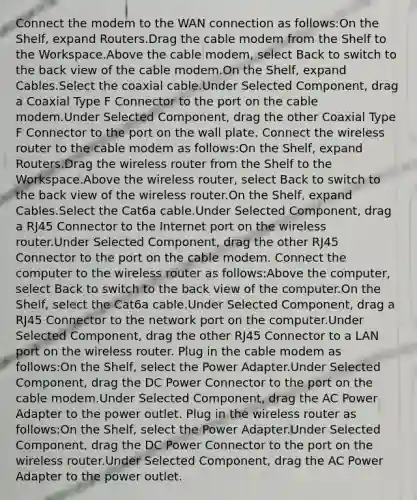 Connect the modem to the WAN connection as follows:On the Shelf, expand Routers.Drag the cable modem from the Shelf to the Workspace.Above the cable modem, select Back to switch to the back view of the cable modem.On the Shelf, expand Cables.Select the coaxial cable.Under Selected Component, drag a Coaxial Type F Connector to the port on the cable modem.Under Selected Component, drag the other Coaxial Type F Connector to the port on the wall plate. Connect the wireless router to the cable modem as follows:On the Shelf, expand Routers.Drag the wireless router from the Shelf to the Workspace.Above the wireless router, select Back to switch to the back view of the wireless router.On the Shelf, expand Cables.Select the Cat6a cable.Under Selected Component, drag a RJ45 Connector to the Internet port on the wireless router.Under Selected Component, drag the other RJ45 Connector to the port on the cable modem. Connect the computer to the wireless router as follows:Above the computer, select Back to switch to the back view of the computer.On the Shelf, select the Cat6a cable.Under Selected Component, drag a RJ45 Connector to the network port on the computer.Under Selected Component, drag the other RJ45 Connector to a LAN port on the wireless router. Plug in the cable modem as follows:On the Shelf, select the Power Adapter.Under Selected Component, drag the DC Power Connector to the port on the cable modem.Under Selected Component, drag the AC Power Adapter to the power outlet. Plug in the wireless router as follows:On the Shelf, select the Power Adapter.Under Selected Component, drag the DC Power Connector to the port on the wireless router.Under Selected Component, drag the AC Power Adapter to the power outlet.