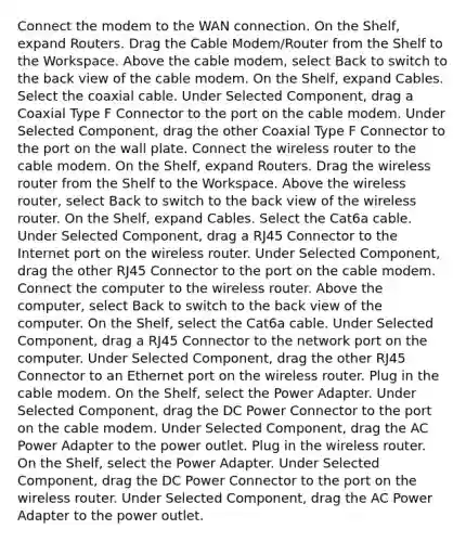 Connect the modem to the WAN connection. On the Shelf, expand Routers. Drag the Cable Modem/Router from the Shelf to the Workspace. Above the cable modem, select Back to switch to the back view of the cable modem. On the Shelf, expand Cables. Select the coaxial cable. Under Selected Component, drag a Coaxial Type F Connector to the port on the cable modem. Under Selected Component, drag the other Coaxial Type F Connector to the port on the wall plate. Connect the wireless router to the cable modem. On the Shelf, expand Routers. Drag the wireless router from the Shelf to the Workspace. Above the wireless router, select Back to switch to the back view of the wireless router. On the Shelf, expand Cables. Select the Cat6a cable. Under Selected Component, drag a RJ45 Connector to the Internet port on the wireless router. Under Selected Component, drag the other RJ45 Connector to the port on the cable modem. Connect the computer to the wireless router. Above the computer, select Back to switch to the back view of the computer. On the Shelf, select the Cat6a cable. Under Selected Component, drag a RJ45 Connector to the network port on the computer. Under Selected Component, drag the other RJ45 Connector to an Ethernet port on the wireless router. Plug in the cable modem. On the Shelf, select the Power Adapter. Under Selected Component, drag the DC Power Connector to the port on the cable modem. Under Selected Component, drag the AC Power Adapter to the power outlet. Plug in the wireless router. On the Shelf, select the Power Adapter. Under Selected Component, drag the DC Power Connector to the port on the wireless router. Under Selected Component, drag the AC Power Adapter to the power outlet.