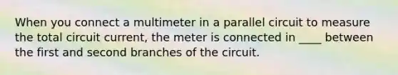 When you connect a multimeter in a parallel circuit to measure the total circuit current, the meter is connected in ____ between the first and second branches of the circuit.