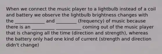 When we connect the music player to a lightbulb instead of a coil and battery we observe the lightbulb brightness changes with the _____________ and _________ (frequency) of music because there is an __________ ___________ coming out of the music player that is changing all the time (direction and strength), whereas the battery only had one kind of current (strength and direction didn't change)