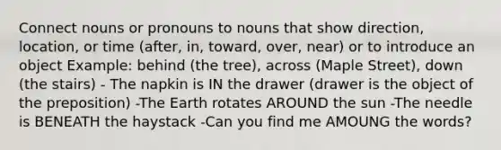 Connect nouns or pronouns to nouns that show direction, location, or time (after, in, toward, over, near) or to introduce an object Example: behind (the tree), across (Maple Street), down (the stairs) - The napkin is IN the drawer (drawer is the object of the preposition) -The Earth rotates AROUND the sun -The needle is BENEATH the haystack -Can you find me AMOUNG the words?