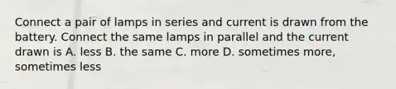 Connect a pair of lamps in series and current is drawn from the battery. Connect the same lamps in parallel and the current drawn is A. less B. the same C. more D. sometimes more, sometimes less