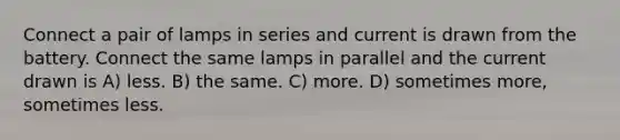 Connect a pair of lamps in series and current is drawn from the battery. Connect the same lamps in parallel and the current drawn is A) less. B) the same. C) more. D) sometimes more, sometimes less.