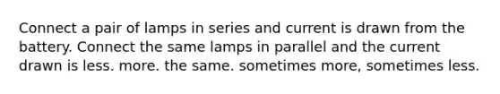 Connect a pair of lamps in series and current is drawn from the battery. Connect the same lamps in parallel and the current drawn is less. more. the same. sometimes more, sometimes less.