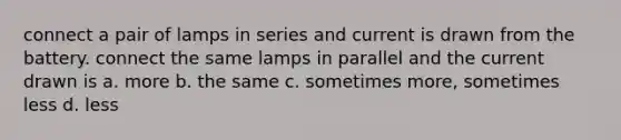 connect a pair of lamps in series and current is drawn from the battery. connect the same lamps in parallel and the current drawn is a. more b. the same c. sometimes more, sometimes less d. less