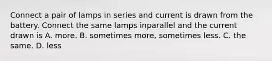 Connect a pair of lamps in series and current is drawn from the battery. Connect the same lamps inparallel and the current drawn is A. more. B. sometimes more, sometimes less. C. the same. D. less