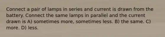 Connect a pair of lamps in series and current is drawn from the battery. Connect the same lamps in parallel and the current drawn is A) sometimes more, sometimes less. B) the same. C) more. D) less.