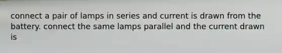 connect a pair of lamps in series and current is drawn from the battery. connect the same lamps parallel and the current drawn is