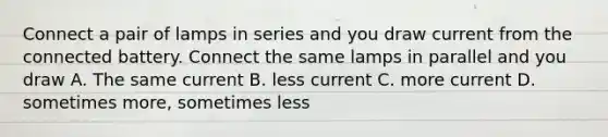 Connect a pair of lamps in series and you draw current from the connected battery. Connect the same lamps in parallel and you draw A. The same current B. less current C. more current D. sometimes more, sometimes less