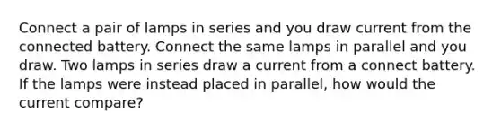 Connect a pair of lamps in series and you draw current from the connected battery. Connect the same lamps in parallel and you draw. Two lamps in series draw a current from a connect battery. If the lamps were instead placed in parallel, how would the current compare?