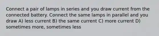 Connect a pair of lamps in series and you draw current from the connected battery. Connect the same lamps in parallel and you draw A) less current B) the same current C) more current D) sometimes more, sometimes less