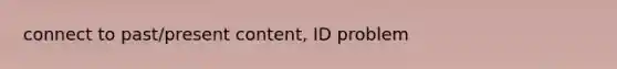 connect to past/present content, ID problem