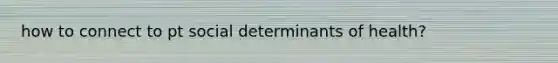 how to connect to pt social determinants of health?