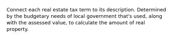 Connect each real estate tax term to its description. Determined by the budgetary needs of local government that's used, along with the assessed value, to calculate the amount of real property.