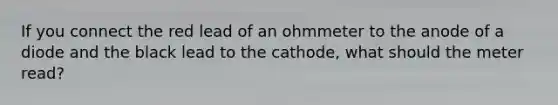 If you connect the red lead of an ohmmeter to the anode of a diode and the black lead to the cathode, what should the meter read?