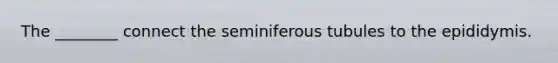 The ________ connect the seminiferous tubules to the epididymis.