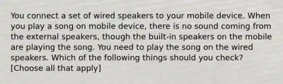 You connect a set of wired speakers to your mobile device. When you play a song on mobile device, there is no sound coming from the external speakers, though the built-in speakers on the mobile are playing the song. You need to play the song on the wired speakers. Which of the following things should you check?[Choose all that apply]