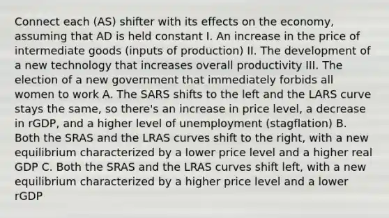 Connect each (AS) shifter with its effects on the economy, assuming that AD is held constant I. An increase in the price of intermediate goods (inputs of production) II. The development of a new technology that increases overall productivity III. The election of a new government that immediately forbids all women to work A. The SARS shifts to the left and the LARS curve stays the same, so there's an increase in price level, a decrease in rGDP, and a higher level of unemployment (stagflation) B. Both the SRAS and the LRAS curves shift to the right, with a new equilibrium characterized by a lower price level and a higher real GDP C. Both the SRAS and the LRAS curves shift left, with a new equilibrium characterized by a higher price level and a lower rGDP