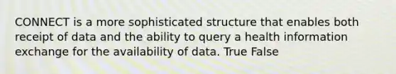 CONNECT is a more sophisticated structure that enables both receipt of data and the ability to query a health information exchange for the availability of data. True False